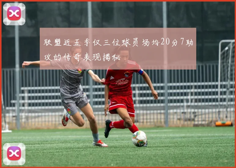 联盟近五季仅三位球员场均20分7助攻的传奇表现揭秘