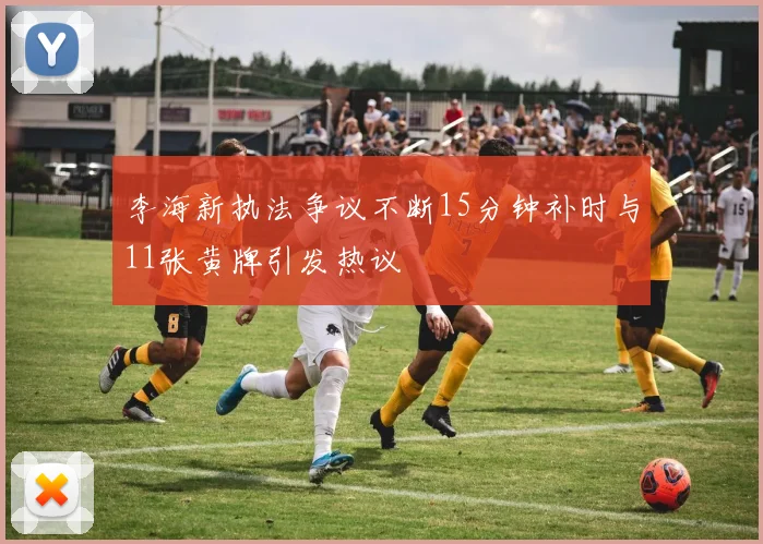 李海新执法争议不断15分钟补时与11张黄牌引发热议