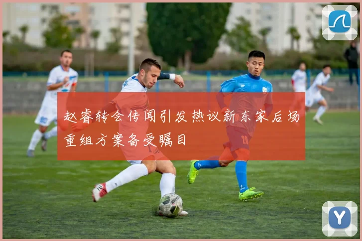 赵睿转会传闻引发热议新东家后场重组方案备受瞩目