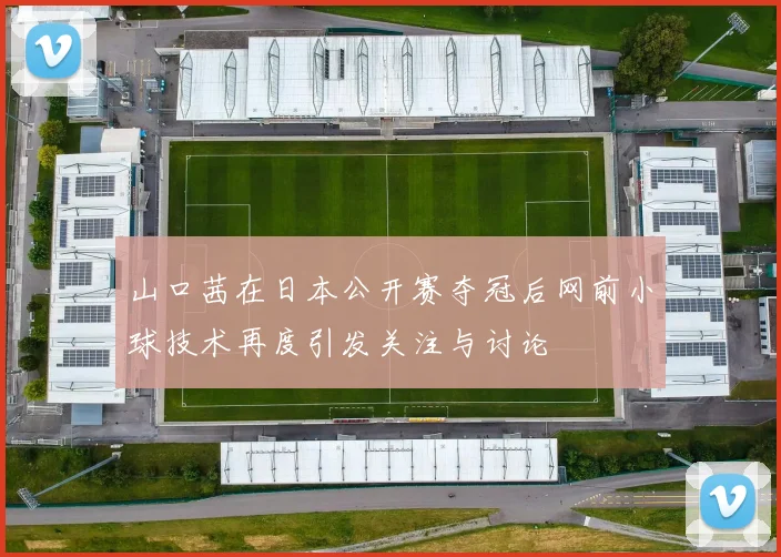 山口茜在日本公开赛夺冠后网前小球技术再度引发关注与讨论