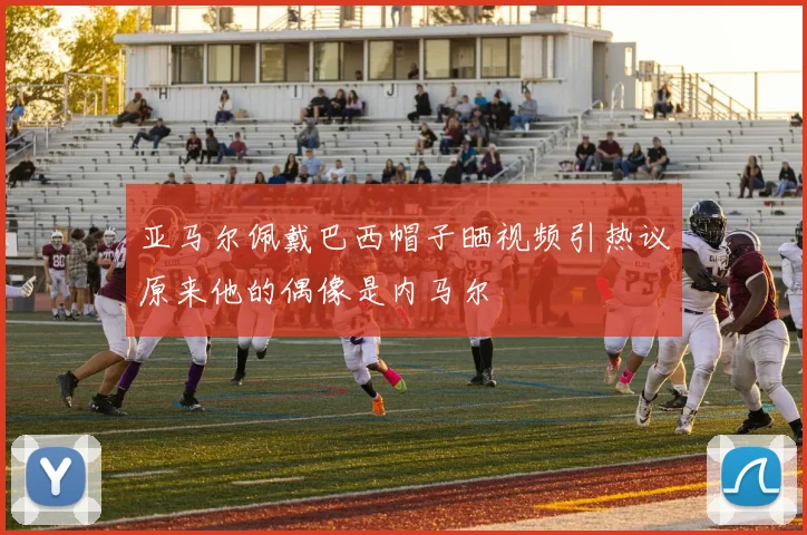 亚马尔佩戴巴西帽子晒视频引热议原来他的偶像是内马尔
