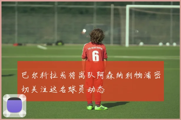 巴尔科拉或将离队阿森纳利物浦密切关注这名球员动态