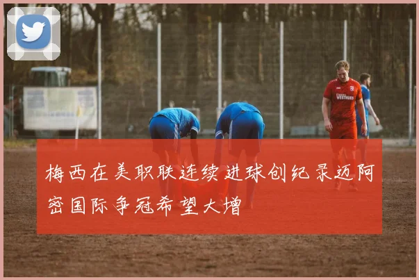 梅西在美职联连续进球创纪录迈阿密国际争冠希望大增