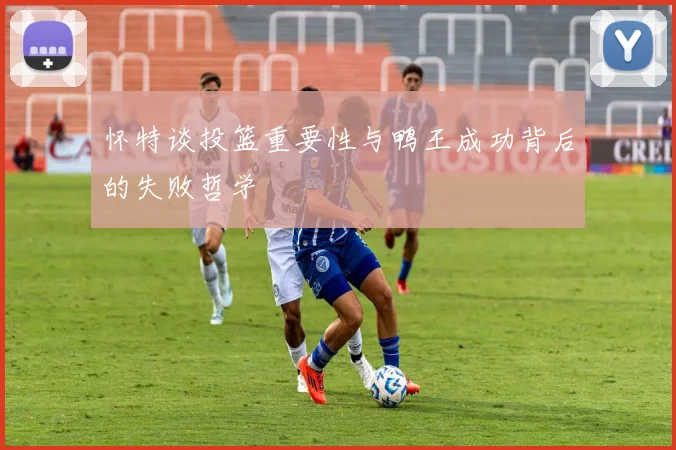 怀特谈投篮重要性与鸭王成功背后的失败哲学