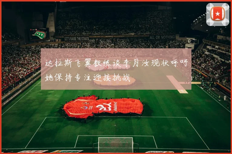 达拉斯飞翼教练谈李月汝现状呼吁她保持专注迎接挑战