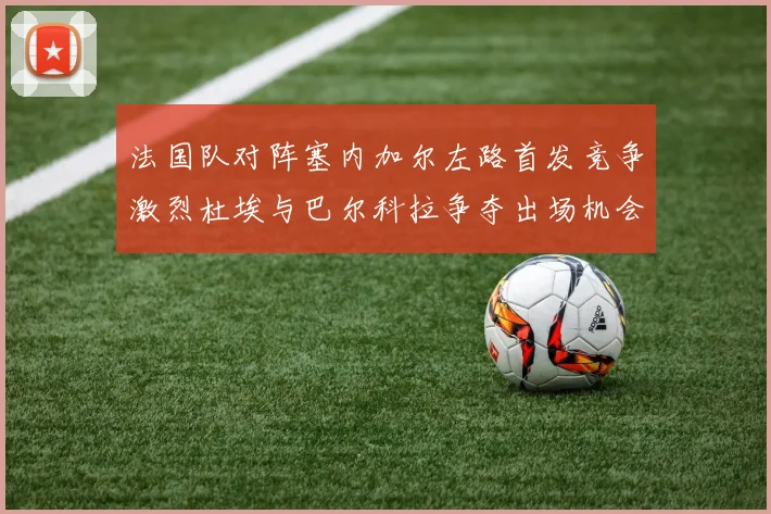 法国队对阵塞内加尔左路首发竞争激烈杜埃与巴尔科拉争夺出场机会