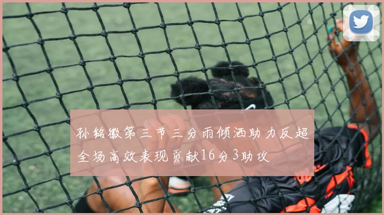 孙铭徽第三节三分雨倾洒助力反超全场高效表现贡献16分3助攻