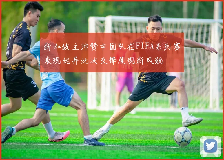 新加坡主帅赞中国队在FIFA系列赛表现优异此次交锋展现新风貌