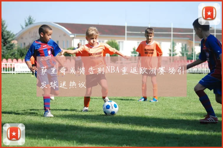 萨里奇或将告别NBA重返欧洲赛场引发球迷热议