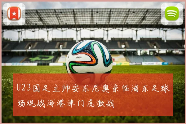 U23国足主帅安东尼奥亲临浦东足球场观战海港津门虎激战