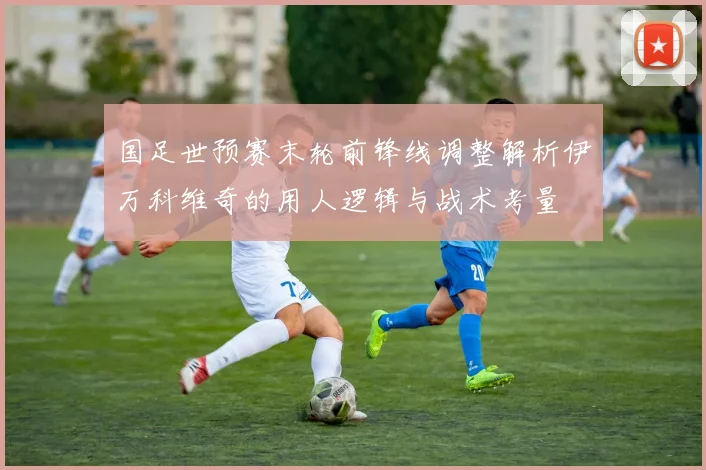 国足世预赛末轮前锋线调整解析伊万科维奇的用人逻辑与战术考量
