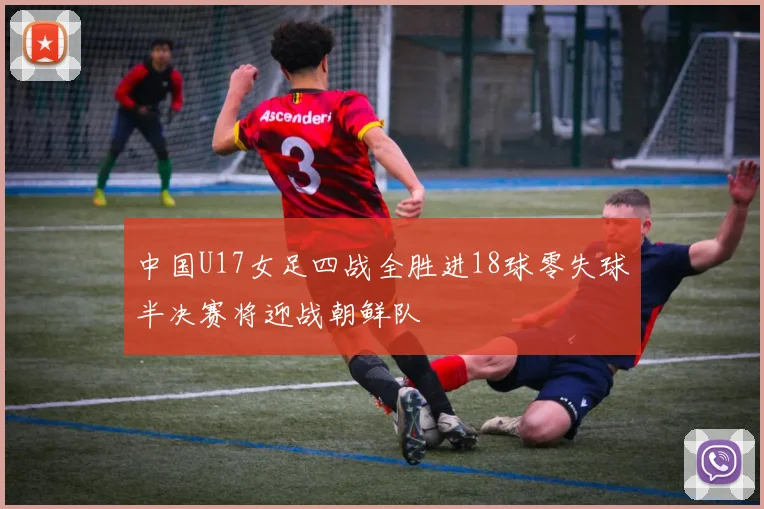 中国U17女足四战全胜进18球零失球半决赛将迎战朝鲜队