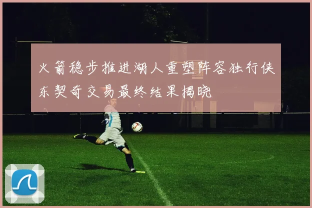 火箭稳步推进湖人重塑阵容独行侠东契奇交易最终结果揭晓