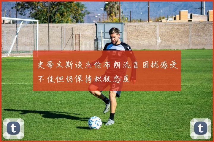 史蒂文斯谈杰伦布朗流言困扰感受不佳但仍保持积极态度