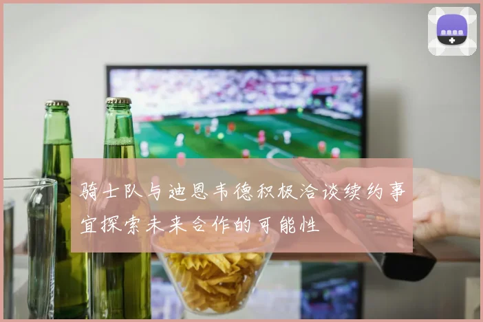 骑士队与迪恩韦德积极洽谈续约事宜探索未来合作的可能性