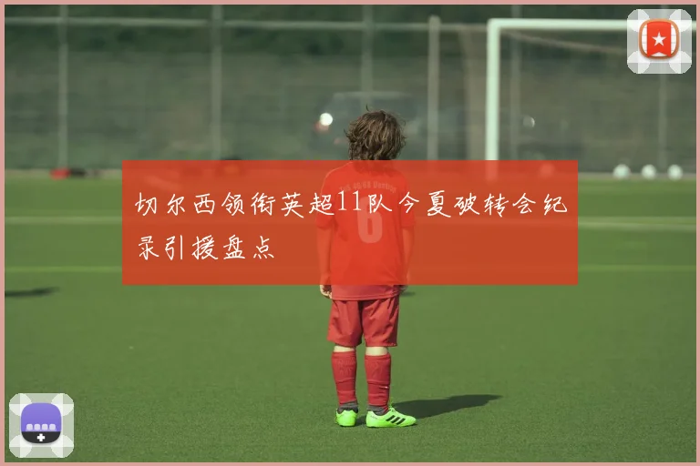 切尔西领衔英超11队今夏破转会纪录引援盘点