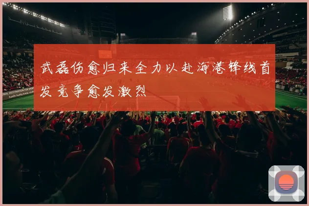 武磊伤愈归来全力以赴海港锋线首发竞争愈发激烈