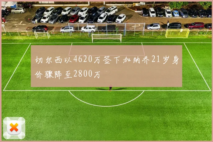 切尔西以4620万签下加纳乔21岁身价骤降至2800万