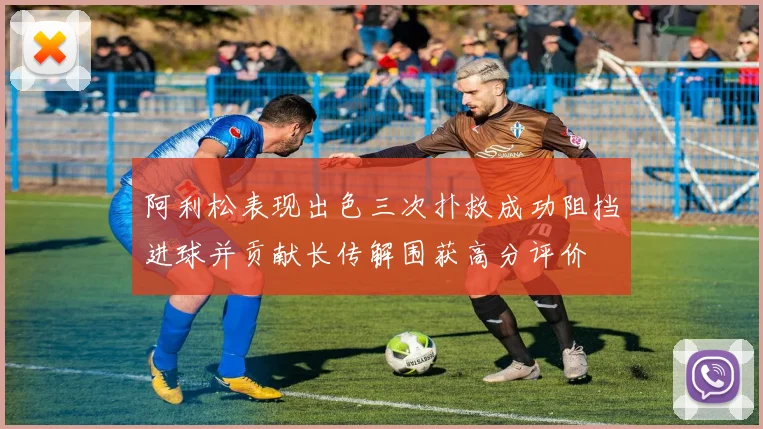 阿利松表现出色三次扑救成功阻挡进球并贡献长传解围获高分评价