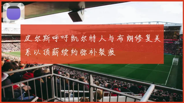 皮尔斯呼吁凯尔特人与布朗修复关系以顶薪续约弥补裂痕