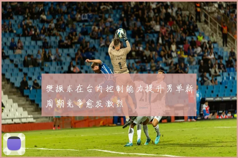 樊振东在台内控制能力提升男单新周期竞争愈发激烈