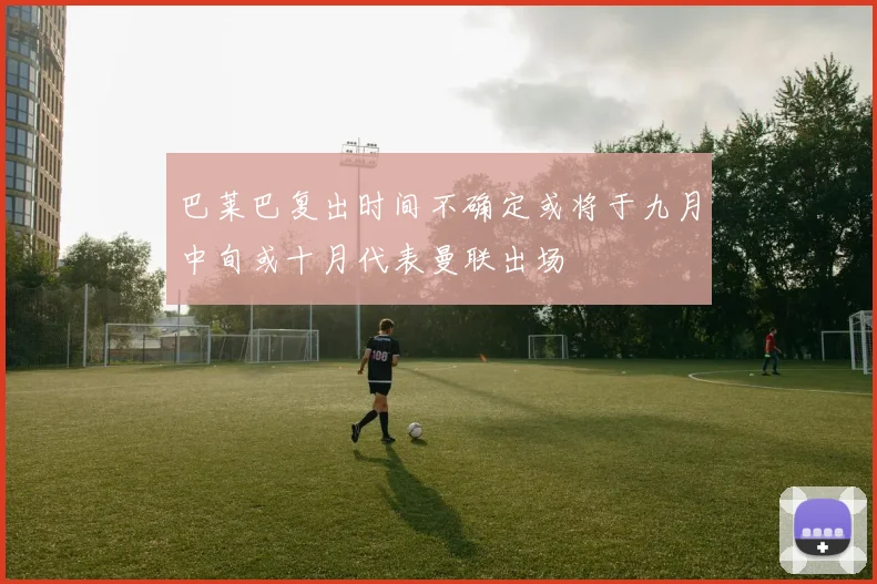 巴莱巴复出时间不确定或将于九月中旬或十月代表曼联出场